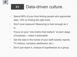 • Spend 90% of your time finding people who appreciate
data, 10% on finding the right tools.
• Don’t over-measure! Measuring is hard enough as it
is.
• Focus on your “one-metric-that-matters” at each stage
of business – make it actionable!
• Get the data in the hands of your staff (weekly reports,
TV metrics, company dashboard, etc.)
• Don’t just report it, analyze & hypothesize as a group.
Data-driven culture.
#3
 