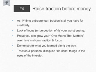 • As 1st-time entrepreneur, traction is all you have for
credibility.
• Lack of focus (or perception of) is your worst enemy.
• Prove you can grow your “One Metric That Matters”
over time – shows traction & focus.
• Demonstrate what you learned along the way.
• Traction & personal discipline “de-risks” things in the
eyes of the investor.
Raise traction before money.
#4
 