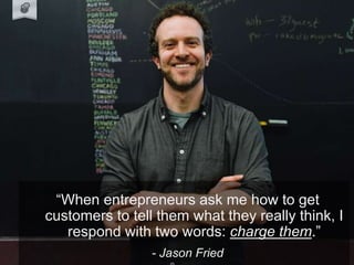Jason Fried Quote.
“When entrepreneurs ask me how to get
customers to tell them what they really think, I
respond with two words: charge them.”
- Jason Fried
 