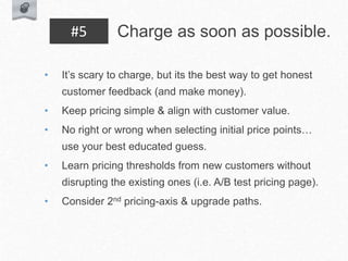• It’s scary to charge, but its the best way to get honest
customer feedback (and make money).
• Keep pricing simple & align with customer value.
• No right or wrong when selecting initial price points…
use your best educated guess.
• Learn pricing thresholds from new customers without
disrupting the existing ones (i.e. A/B test pricing page).
• Consider 2nd pricing-axis & upgrade paths.
Charge as soon as possible.
#5
 