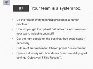 • “At the root of every technical problem is a human
problem.”
• How do you get the optimal output from each person on
your team, including yourself?
• Get the right people on the bus first, then swap seats if
necessary.
• Culture of empowerment: Shared power & involvement.
• Create autonomy with boundaries & accountability (goal
setting; “Objectives & Key Results”).
Your team is a system too.
#7
 