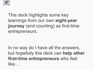 This deck highlights some key
learnings from our own eight-year
journey (and counting) as first-time
entrepreneurs.
In no way do I have all the answers,
but hopefully this deck can help other
first-time entrepreneurs who feel
like…
 
