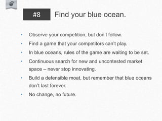 • Observe your competition, but don’t follow.
• Find a game that your competitors can’t play.
• In blue oceans, rules of the game are waiting to be set.
• Continuous search for new and uncontested market
space – never stop innovating.
• Build a defensible moat, but remember that blue oceans
don’t last forever.
• No change, no future.
Find your blue ocean.
#8
 