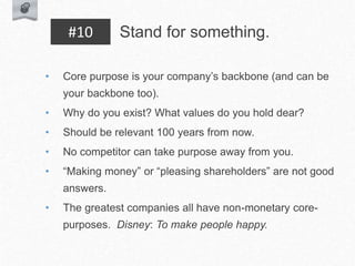 • Core purpose is your company’s backbone (and can be
your backbone too).
• Why do you exist? What values do you hold dear?
• Should be relevant 100 years from now.
• No competitor can take purpose away from you.
• “Making money” or “pleasing shareholders” are not good
answers.
• The greatest companies all have non-monetary core-
purposes. Disney: To make people happy.
Stand for something.
#10
 