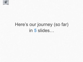 Here’s our journey (so far)
in 5 slides…
 