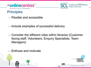 —Flexible and accessible
—Include examples of successful delivery
—Consider the different roles within libraries (Customer
facing staff, Volunteers, Enquiry Specialists, Team
Managers)
—Enthuse and motivate
Principles
4/3/2014
© Copyright Tinder Foundation
1
 