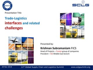 28 Nov 2018 11th Global Supply Chain and Logistics Summit www.sclgsummit.org
Presentation Title
Trade-Logistics
interfaces and related
challenges
Presented by:
Krishnan Subramaniam FICS
Head of Projects – Fusion group of companies
President – ICS Middle East branch
 