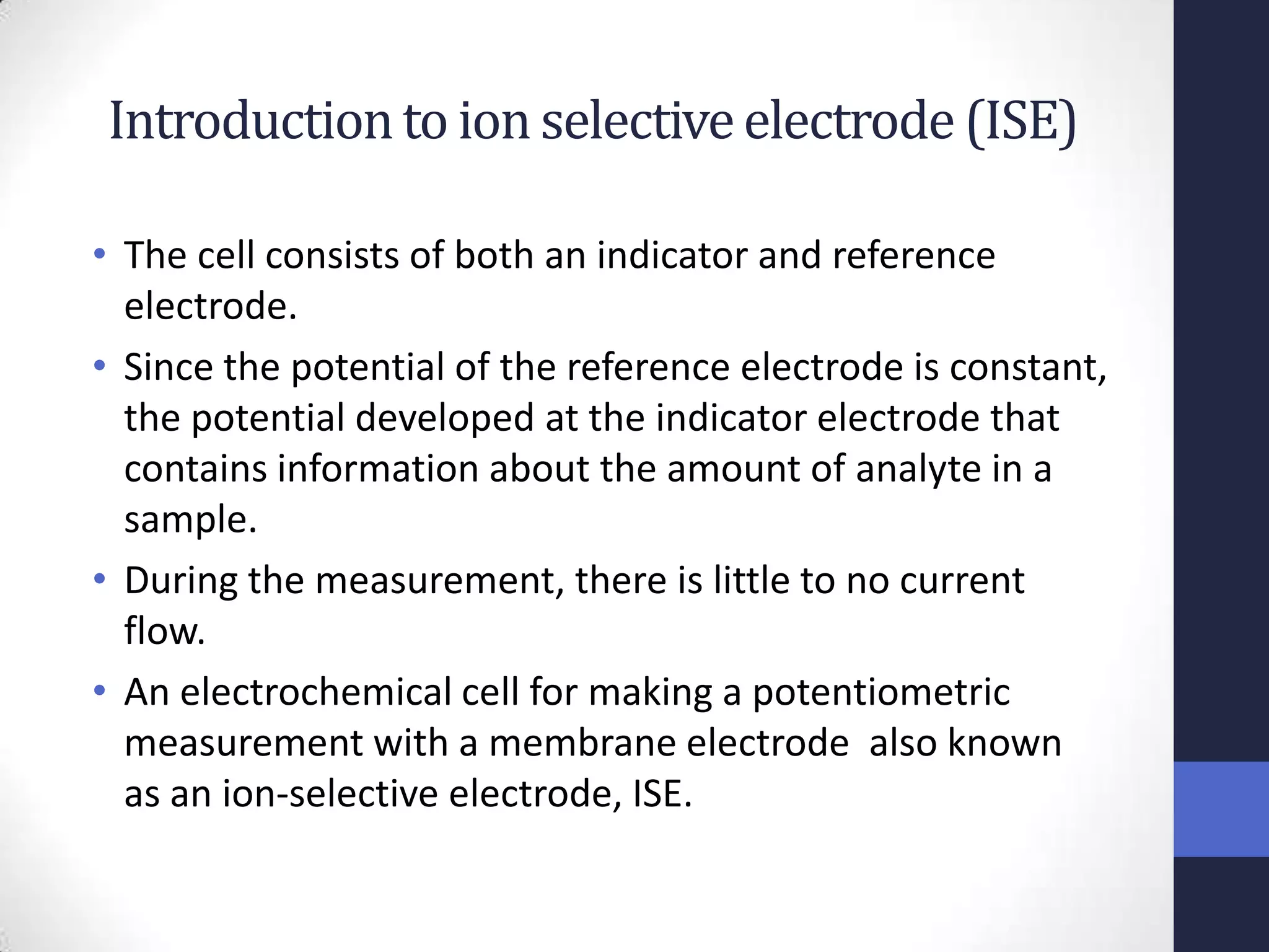 Introduction to ion selective electrode (ISE)

• The cell consists of both an indicator and reference
  electrode.
• Since the potential of the reference electrode is constant,
  the potential developed at the indicator electrode that
  contains information about the amount of analyte in a
  sample.
• During the measurement, there is little to no current
  flow.
• An electrochemical cell for making a potentiometric
  measurement with a membrane electrode also known
  as an ion-selective electrode, ISE.
 
