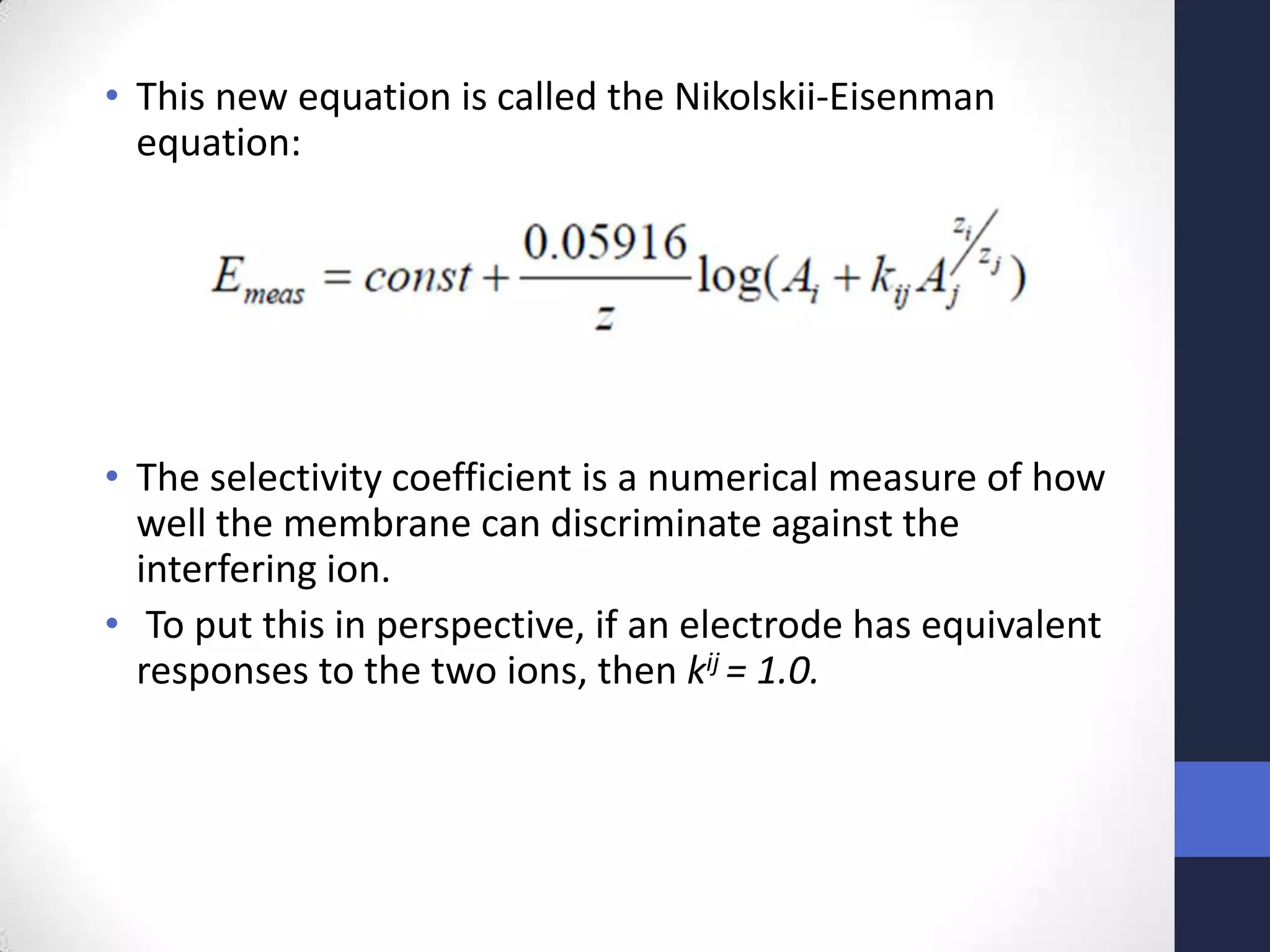 • This new equation is called the Nikolskii-Eisenman
  equation:




• The selectivity coefficient is a numerical measure of how
  well the membrane can discriminate against the
  interfering ion.
• To put this in perspective, if an electrode has equivalent
  responses to the two ions, then kij = 1.0.
 