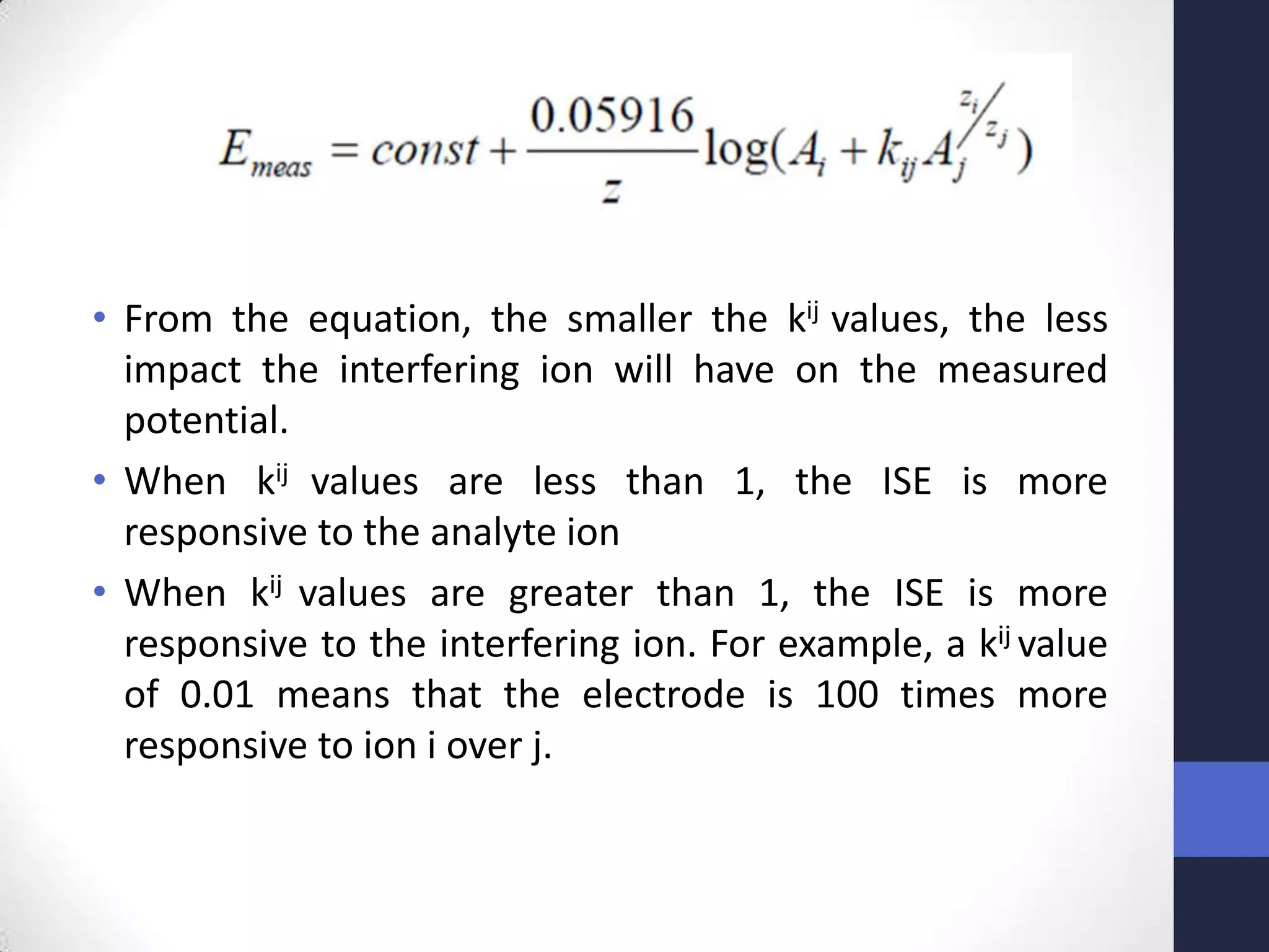 • From the equation, the smaller the kij values, the less
  impact the interfering ion will have on the measured
  potential.
• When kij values are less than 1, the ISE is more
  responsive to the analyte ion
• When kij values are greater than 1, the ISE is more
  responsive to the interfering ion. For example, a kij value
  of 0.01 means that the electrode is 100 times more
  responsive to ion i over j.
 