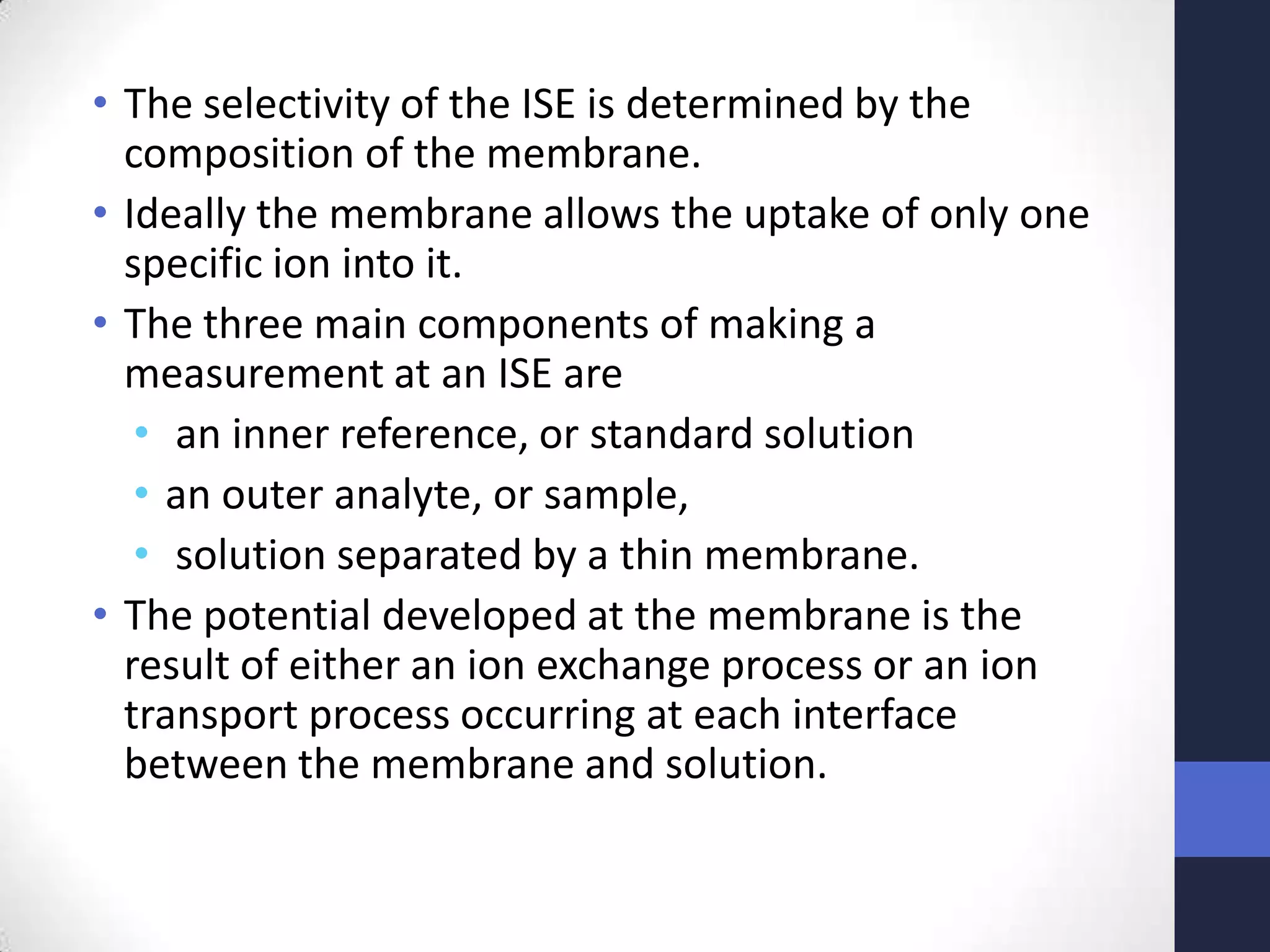 • The selectivity of the ISE is determined by the
  composition of the membrane.
• Ideally the membrane allows the uptake of only one
  specific ion into it.
• The three main components of making a
  measurement at an ISE are
   • an inner reference, or standard solution
   • an outer analyte, or sample,
   • solution separated by a thin membrane.
• The potential developed at the membrane is the
  result of either an ion exchange process or an ion
  transport process occurring at each interface
  between the membrane and solution.
 