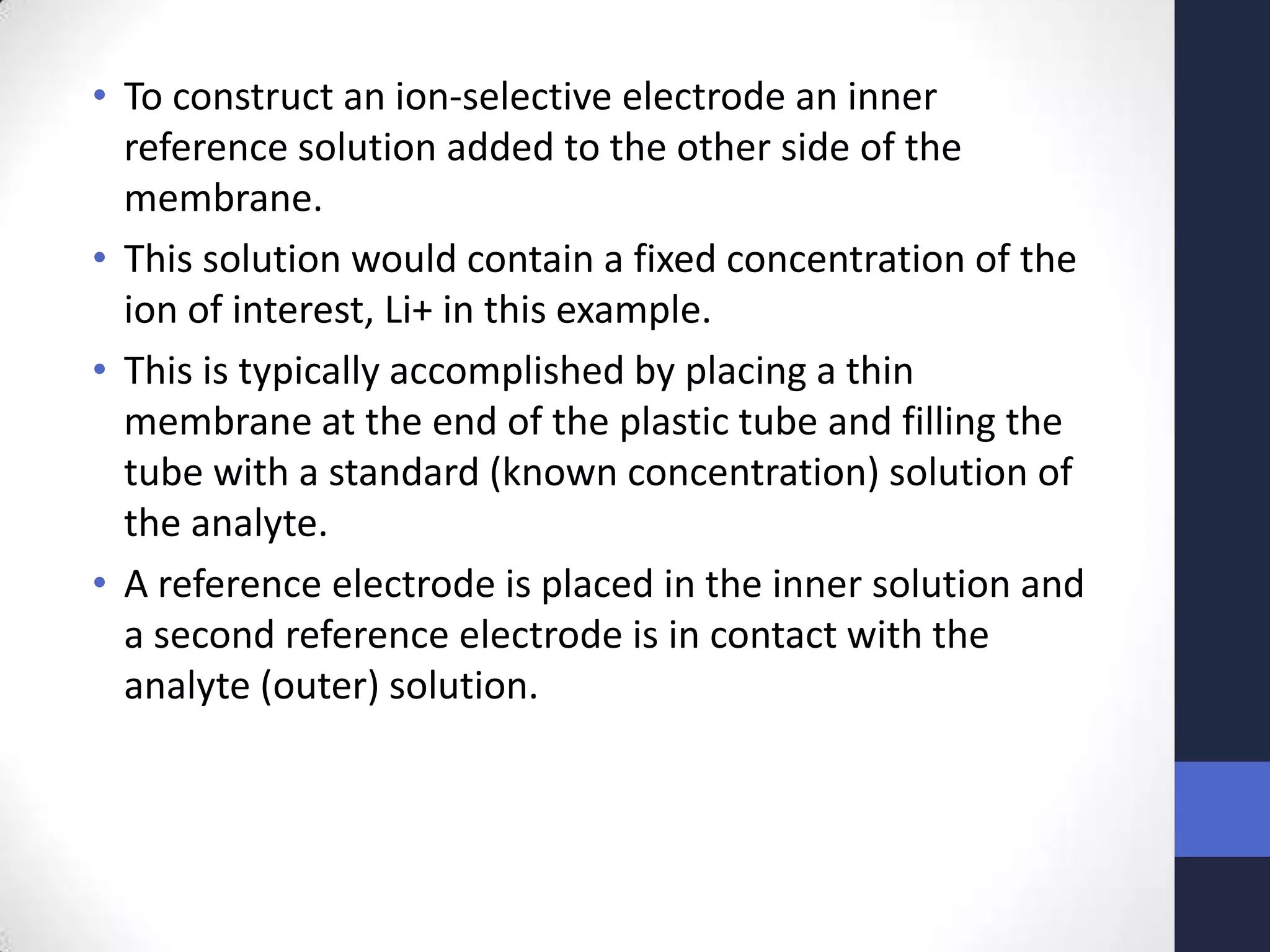 • To construct an ion-selective electrode an inner
  reference solution added to the other side of the
  membrane.
• This solution would contain a fixed concentration of the
  ion of interest, Li+ in this example.
• This is typically accomplished by placing a thin
  membrane at the end of the plastic tube and filling the
  tube with a standard (known concentration) solution of
  the analyte.
• A reference electrode is placed in the inner solution and
  a second reference electrode is in contact with the
  analyte (outer) solution.
 