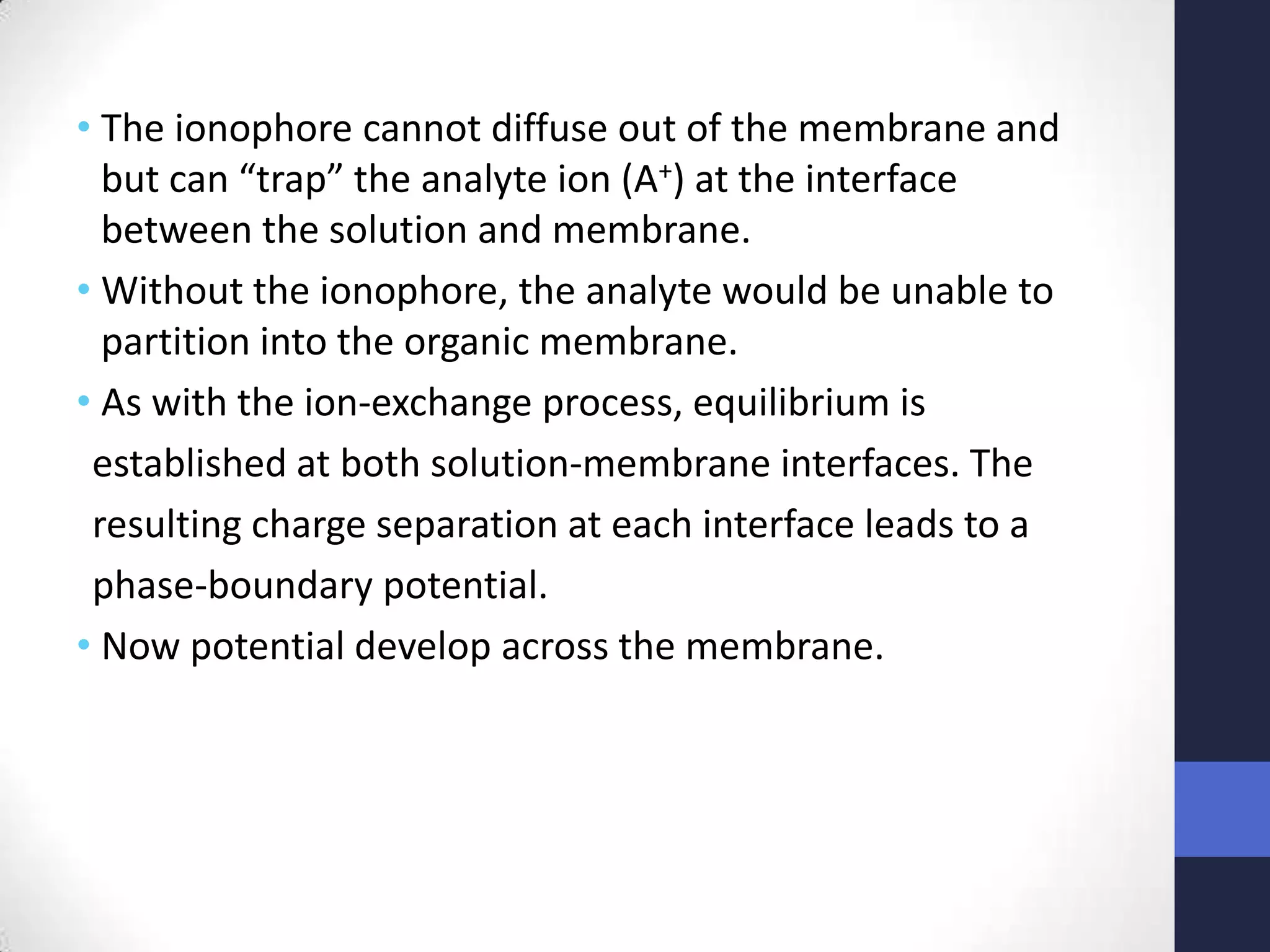 • The ionophore cannot diffuse out of the membrane and
  but can “trap” the analyte ion (A+) at the interface
  between the solution and membrane.
• Without the ionophore, the analyte would be unable to
  partition into the organic membrane.
• As with the ion-exchange process, equilibrium is
 established at both solution-membrane interfaces. The
 resulting charge separation at each interface leads to a
 phase-boundary potential.
• Now potential develop across the membrane.
 