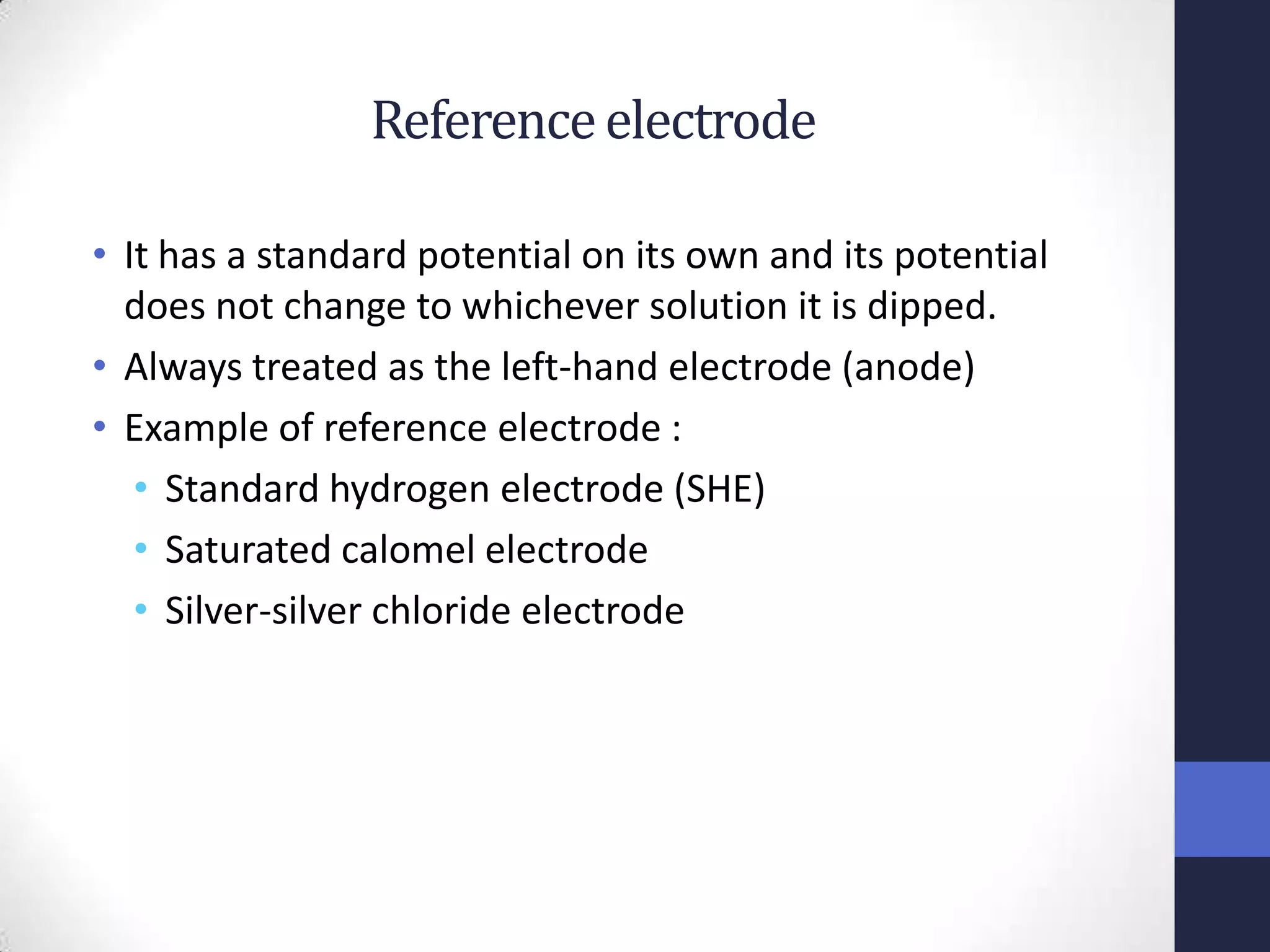 Reference electrode

• It has a standard potential on its own and its potential
  does not change to whichever solution it is dipped.
• Always treated as the left-hand electrode (anode)
• Example of reference electrode :
   • Standard hydrogen electrode (SHE)
   • Saturated calomel electrode
   • Silver-silver chloride electrode
 