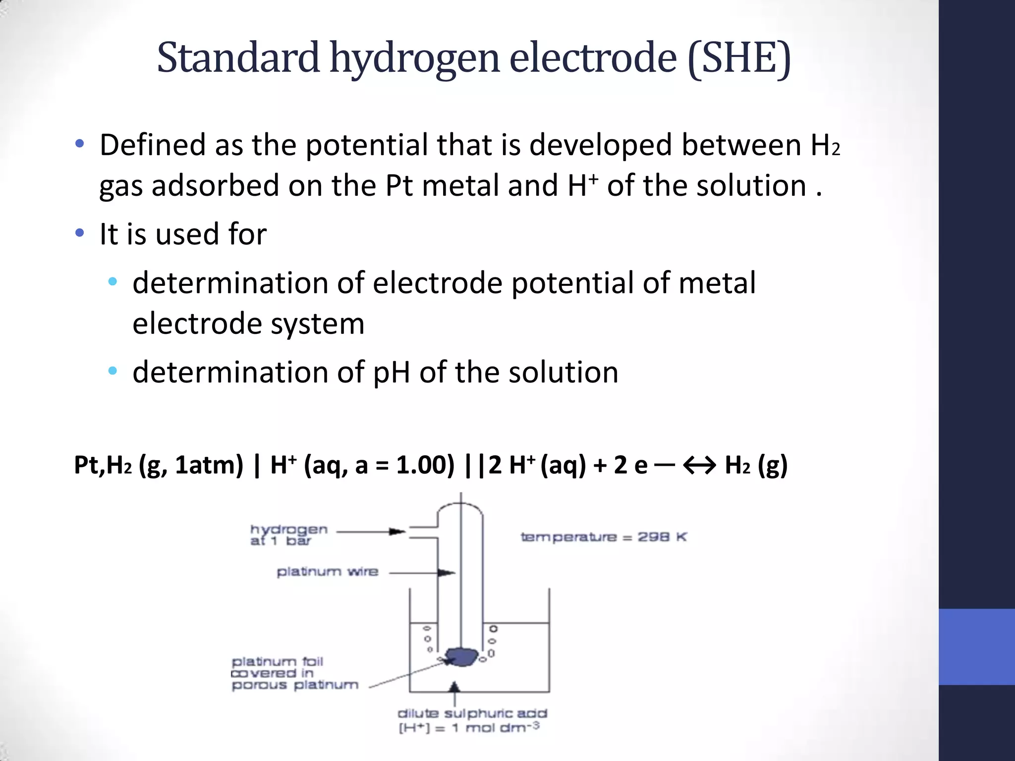 Standard hydrogen electrode (SHE)
• Defined as the potential that is developed between H2
  gas adsorbed on the Pt metal and H+ of the solution .
• It is used for
   • determination of electrode potential of metal
      electrode system
   • determination of pH of the solution

Pt,H2 (g, 1atm) | H+ (aq, a = 1.00) ||2 H+ (aq) + 2 e ─ ↔ H2 (g)
 