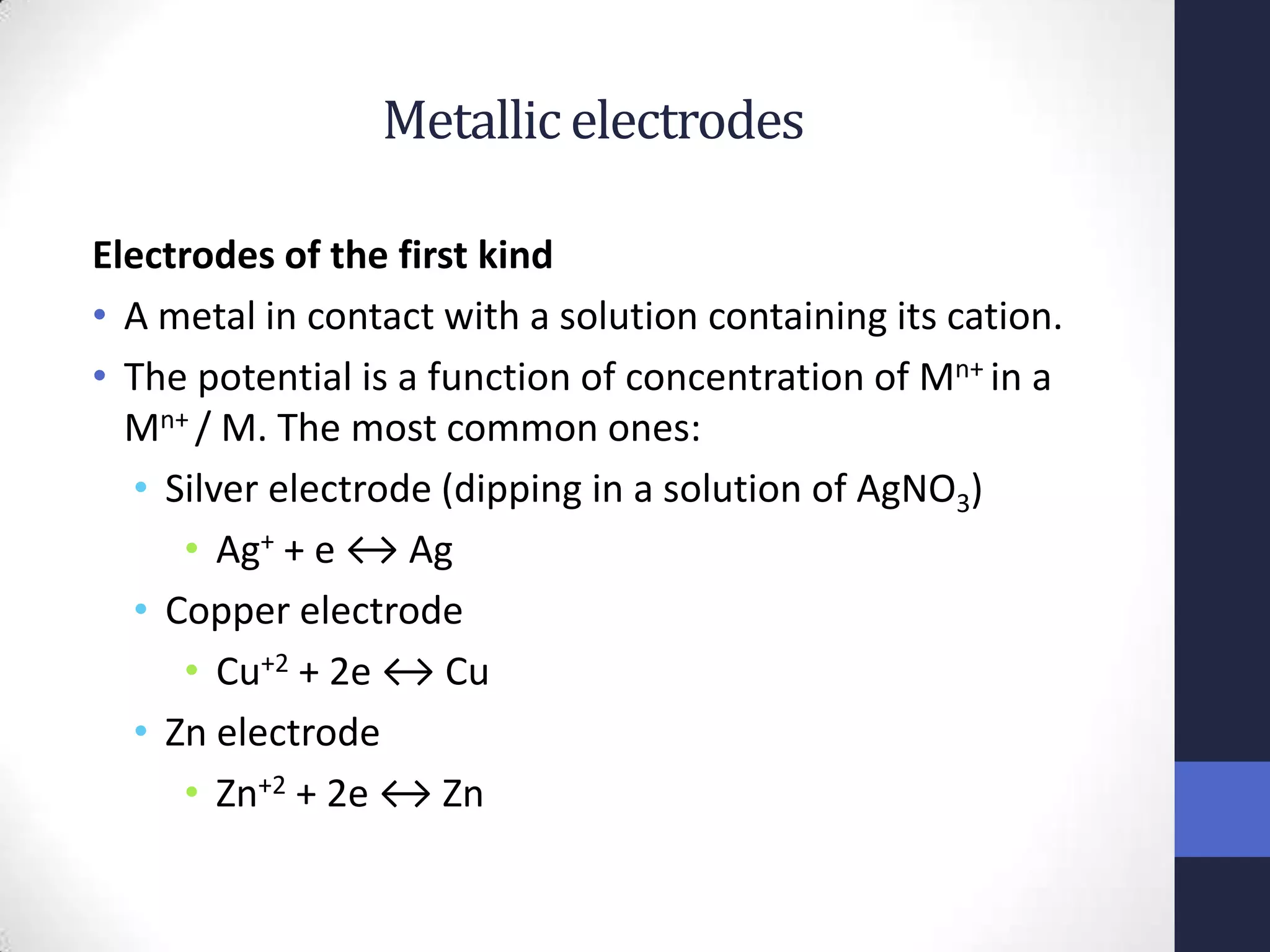 Metallic electrodes

Electrodes of the first kind
• A metal in contact with a solution containing its cation.
• The potential is a function of concentration of Mn+ in a
  Mn+ / M. The most common ones:
  • Silver electrode (dipping in a solution of AgNO3)
     • Ag+ + e ↔ Ag
  • Copper electrode
     • Cu+2 + 2e ↔ Cu
  • Zn electrode
     • Zn+2 + 2e ↔ Zn
 