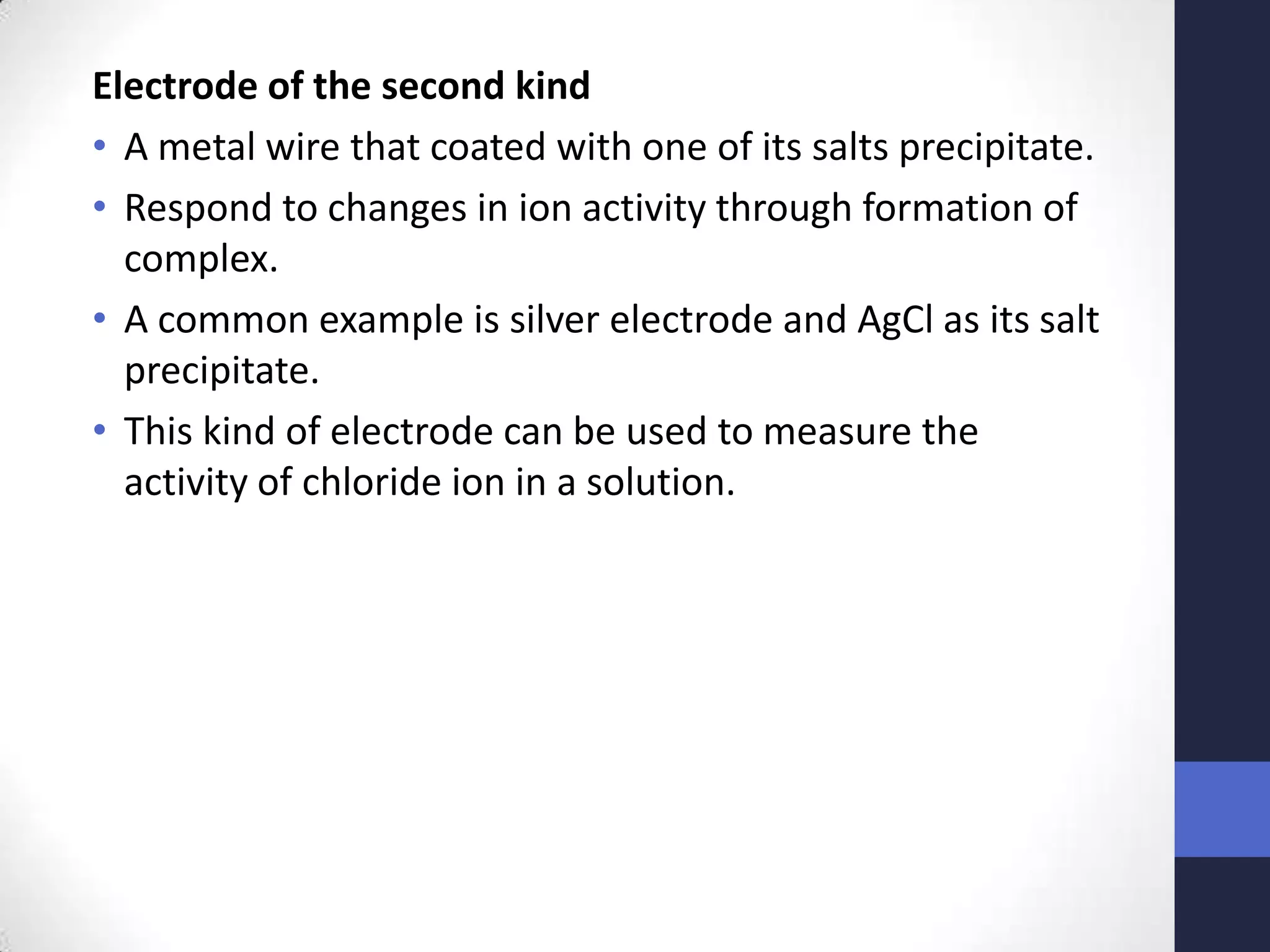 Electrode of the second kind
• A metal wire that coated with one of its salts precipitate.
• Respond to changes in ion activity through formation of
  complex.
• A common example is silver electrode and AgCl as its salt
  precipitate.
• This kind of electrode can be used to measure the
  activity of chloride ion in a solution.
 