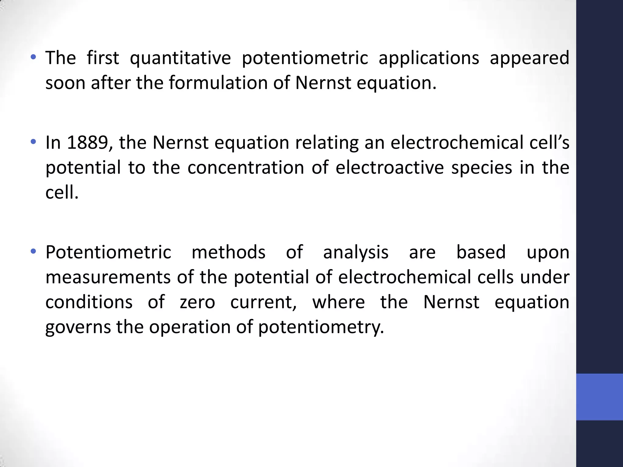 • The first quantitative potentiometric applications appeared
  soon after the formulation of Nernst equation.

• In 1889, the Nernst equation relating an electrochemical cell’s
  potential to the concentration of electroactive species in the
  cell.

• Potentiometric methods of analysis are based upon
  measurements of the potential of electrochemical cells under
  conditions of zero current, where the Nernst equation
  governs the operation of potentiometry.
 