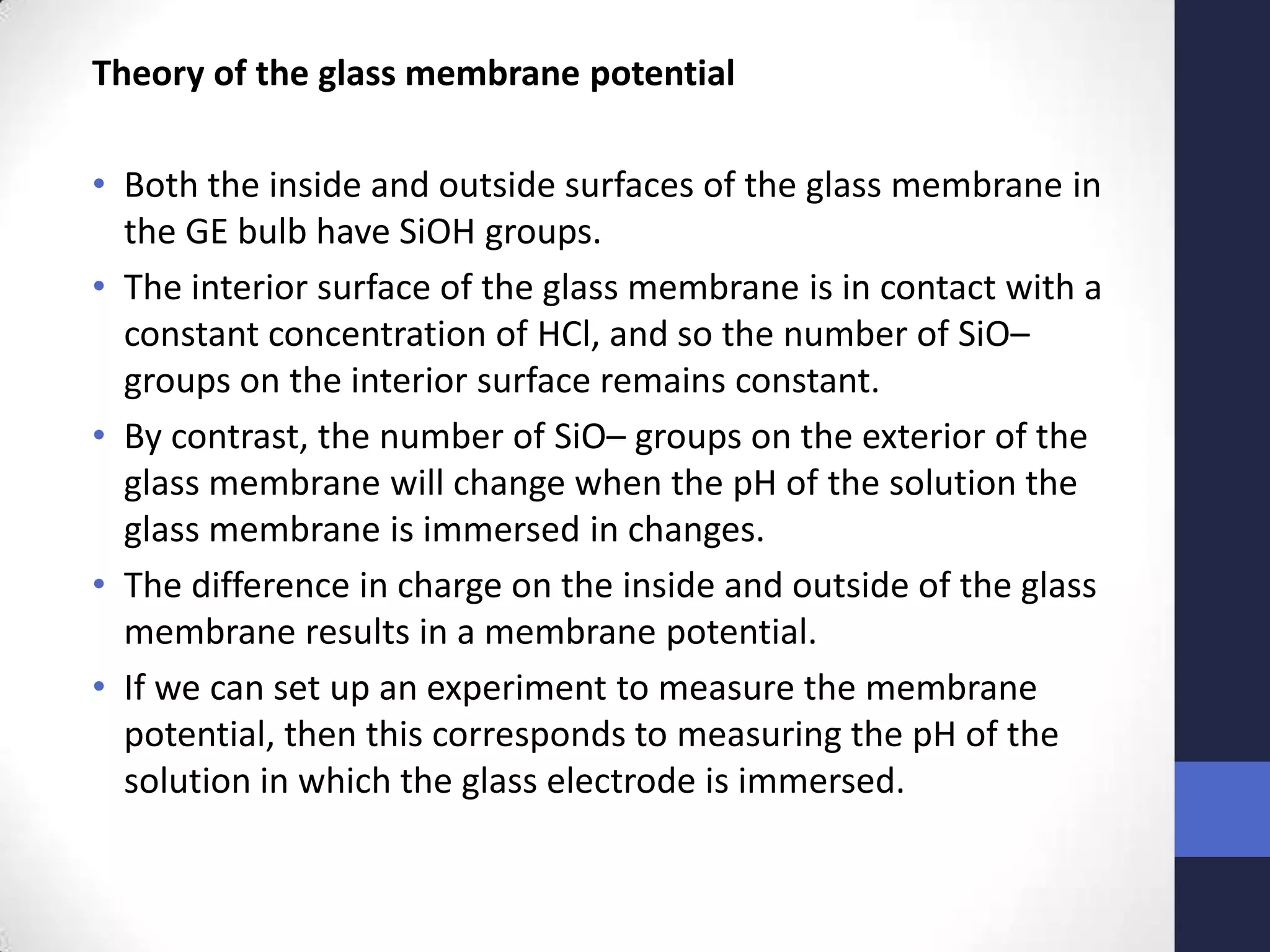 Theory of the glass membrane potential

• Both the inside and outside surfaces of the glass membrane in
  the GE bulb have SiOH groups.
• The interior surface of the glass membrane is in contact with a
  constant concentration of HCl, and so the number of SiO–
  groups on the interior surface remains constant.
• By contrast, the number of SiO– groups on the exterior of the
  glass membrane will change when the pH of the solution the
  glass membrane is immersed in changes.
• The difference in charge on the inside and outside of the glass
  membrane results in a membrane potential.
• If we can set up an experiment to measure the membrane
  potential, then this corresponds to measuring the pH of the
  solution in which the glass electrode is immersed.
 