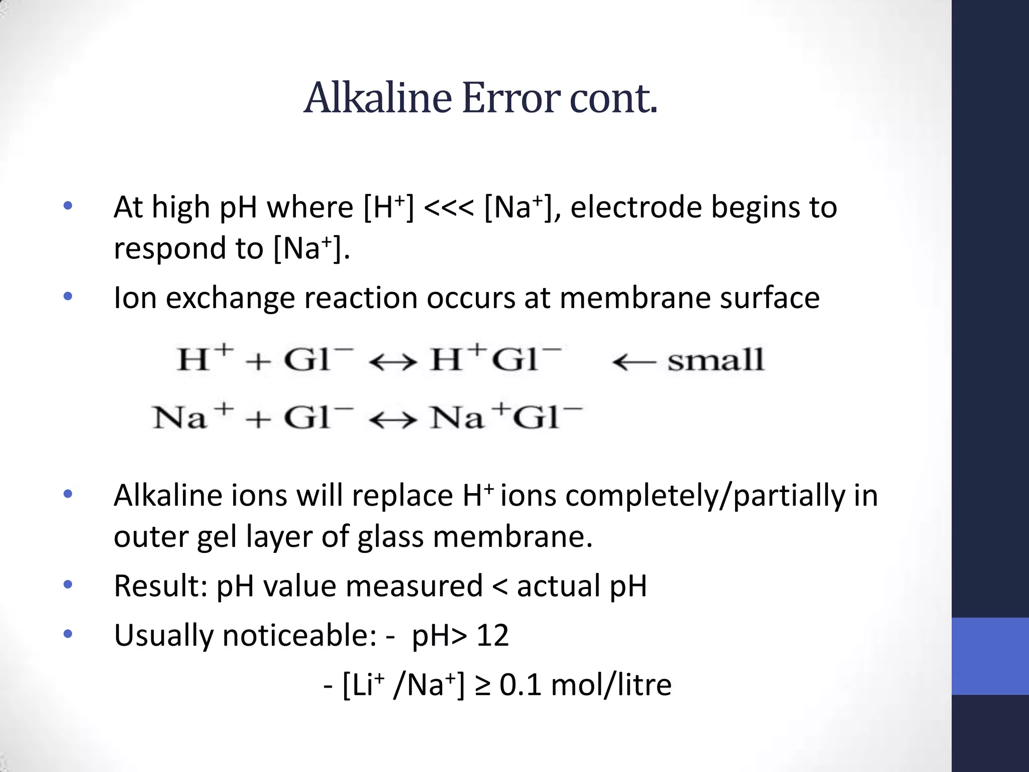 Alkaline Error cont.

•   At high pH where [H+] <<< [Na+], electrode begins to
    respond to [Na+].
•   Ion exchange reaction occurs at membrane surface




•   Alkaline ions will replace H+ ions completely/partially in
    outer gel layer of glass membrane.
•   Result: pH value measured < actual pH
•   Usually noticeable: - pH> 12
                    - [Li+ /Na+] ≥ 0.1 mol/litre
 