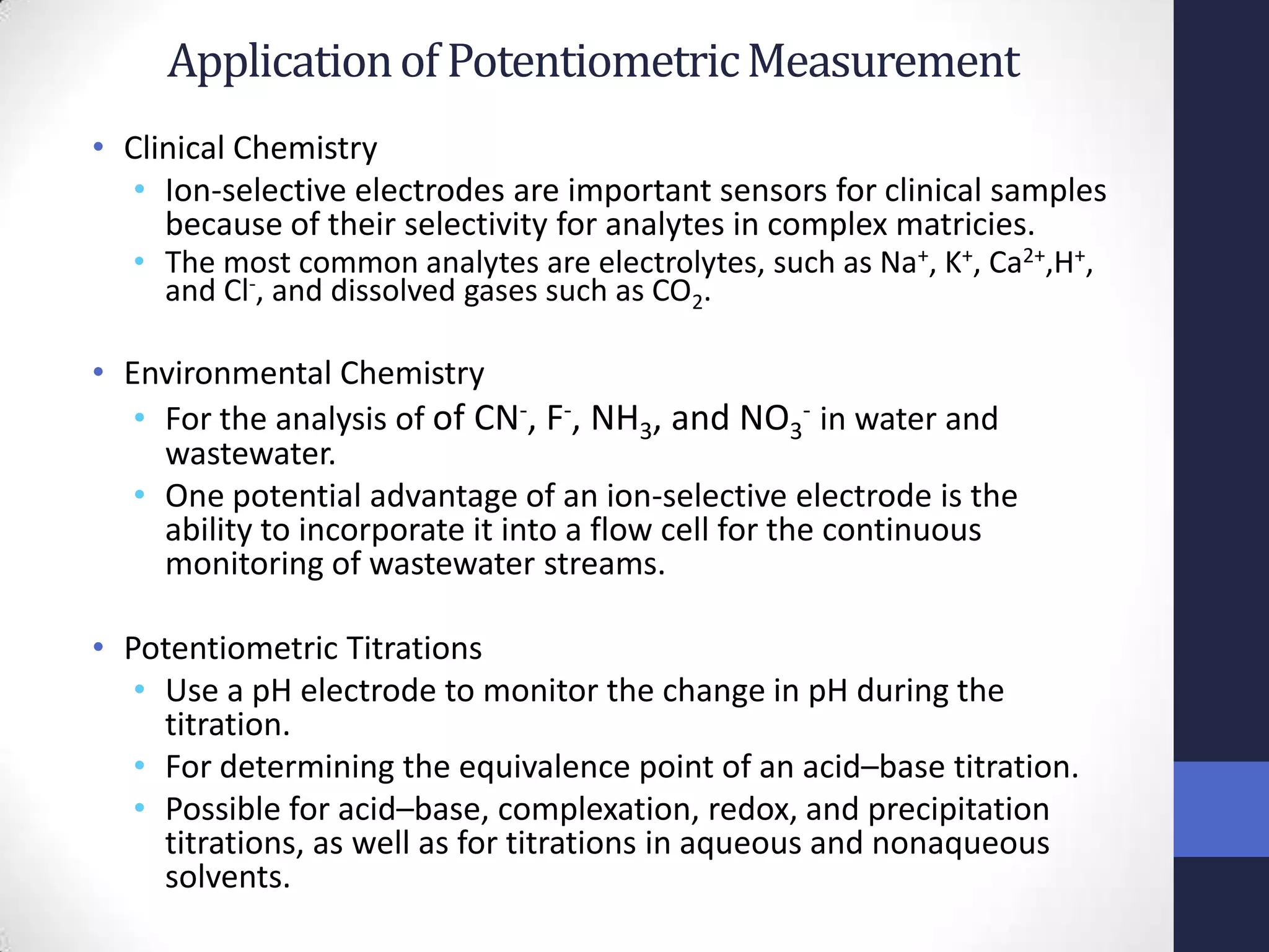 Application of Potentiometric Measurement
• Clinical Chemistry
   • Ion-selective electrodes are important sensors for clinical samples
     because of their selectivity for analytes in complex matricies.
  • The most common analytes are electrolytes, such as Na+, K+, Ca2+,H+,
    and Cl-, and dissolved gases such as CO2.

• Environmental Chemistry
   • For the analysis of of CN-, F-, NH3, and NO3- in water and
     wastewater.
   • One potential advantage of an ion-selective electrode is the
     ability to incorporate it into a flow cell for the continuous
     monitoring of wastewater streams.

• Potentiometric Titrations
   • Use a pH electrode to monitor the change in pH during the
     titration.
   • For determining the equivalence point of an acid–base titration.
   • Possible for acid–base, complexation, redox, and precipitation
     titrations, as well as for titrations in aqueous and nonaqueous
     solvents.
 