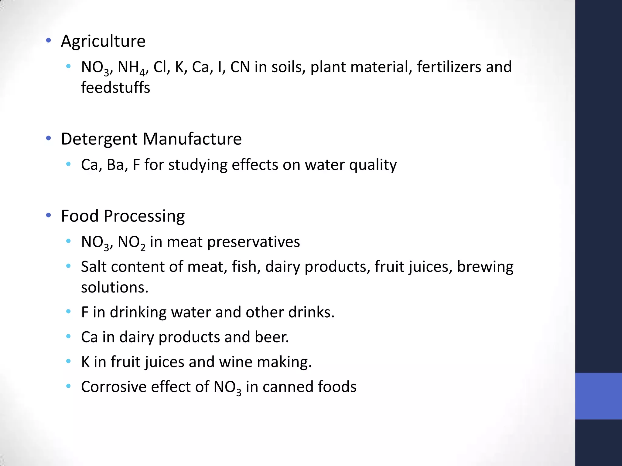 • Agriculture
  • NO3, NH4, Cl, K, Ca, I, CN in soils, plant material, fertilizers and
    feedstuffs

• Detergent Manufacture
  • Ca, Ba, F for studying effects on water quality

• Food Processing
  • NO3, NO2 in meat preservatives
  • Salt content of meat, fish, dairy products, fruit juices, brewing
    solutions.
  • F in drinking water and other drinks.
  • Ca in dairy products and beer.
  • K in fruit juices and wine making.
  • Corrosive effect of NO3 in canned foods
 
