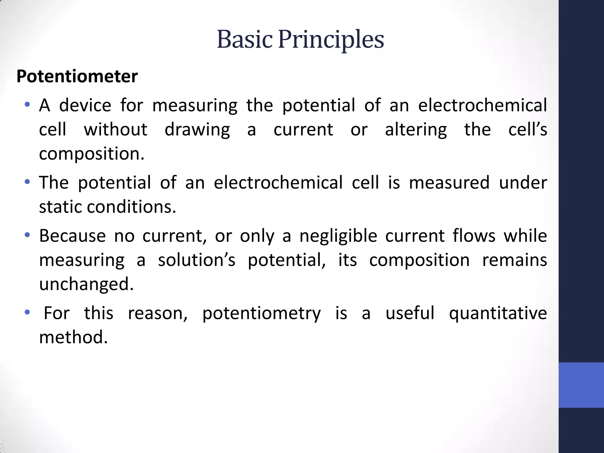 Basic Principles
Potentiometer
 • A device for measuring the potential of an electrochemical
   cell without drawing a current or altering the cell’s
   composition.
 • The potential of an electrochemical cell is measured under
   static conditions.
 • Because no current, or only a negligible current flows while
   measuring a solution’s potential, its composition remains
   unchanged.
 • For this reason, potentiometry is a useful quantitative
   method.
 