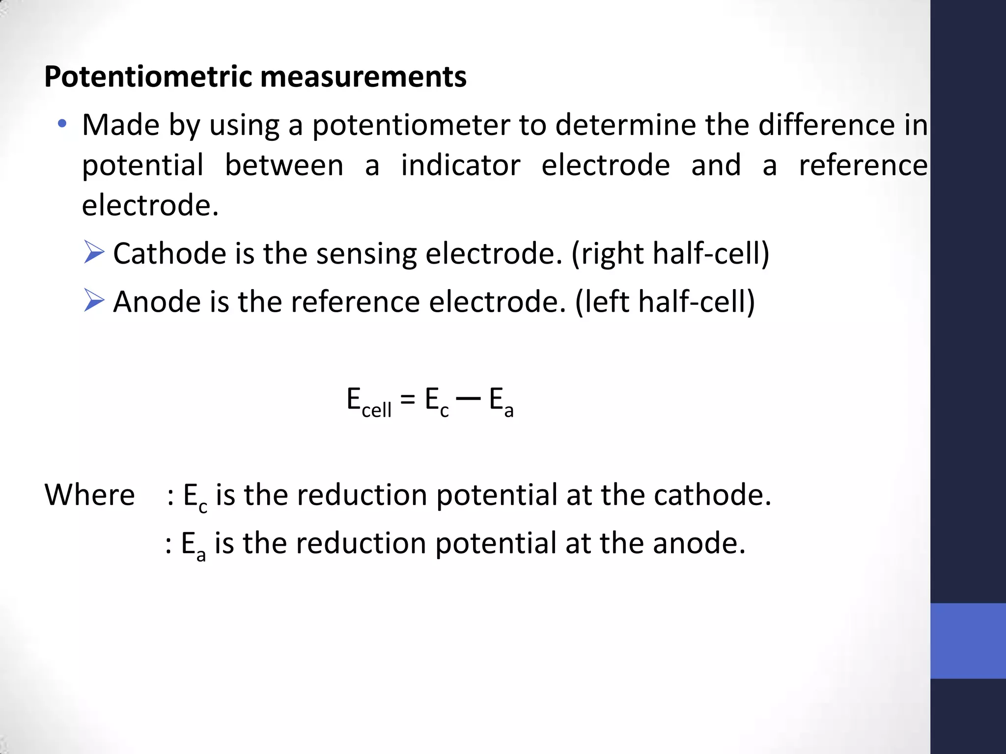 Potentiometric measurements
 • Made by using a potentiometer to determine the difference in
   potential between a indicator electrode and a reference
   electrode.
    Cathode is the sensing electrode. (right half-cell)
    Anode is the reference electrode. (left half-cell)

                     Ecell = Ec ─ Ea

Where : Ec is the reduction potential at the cathode.
      : Ea is the reduction potential at the anode.
 