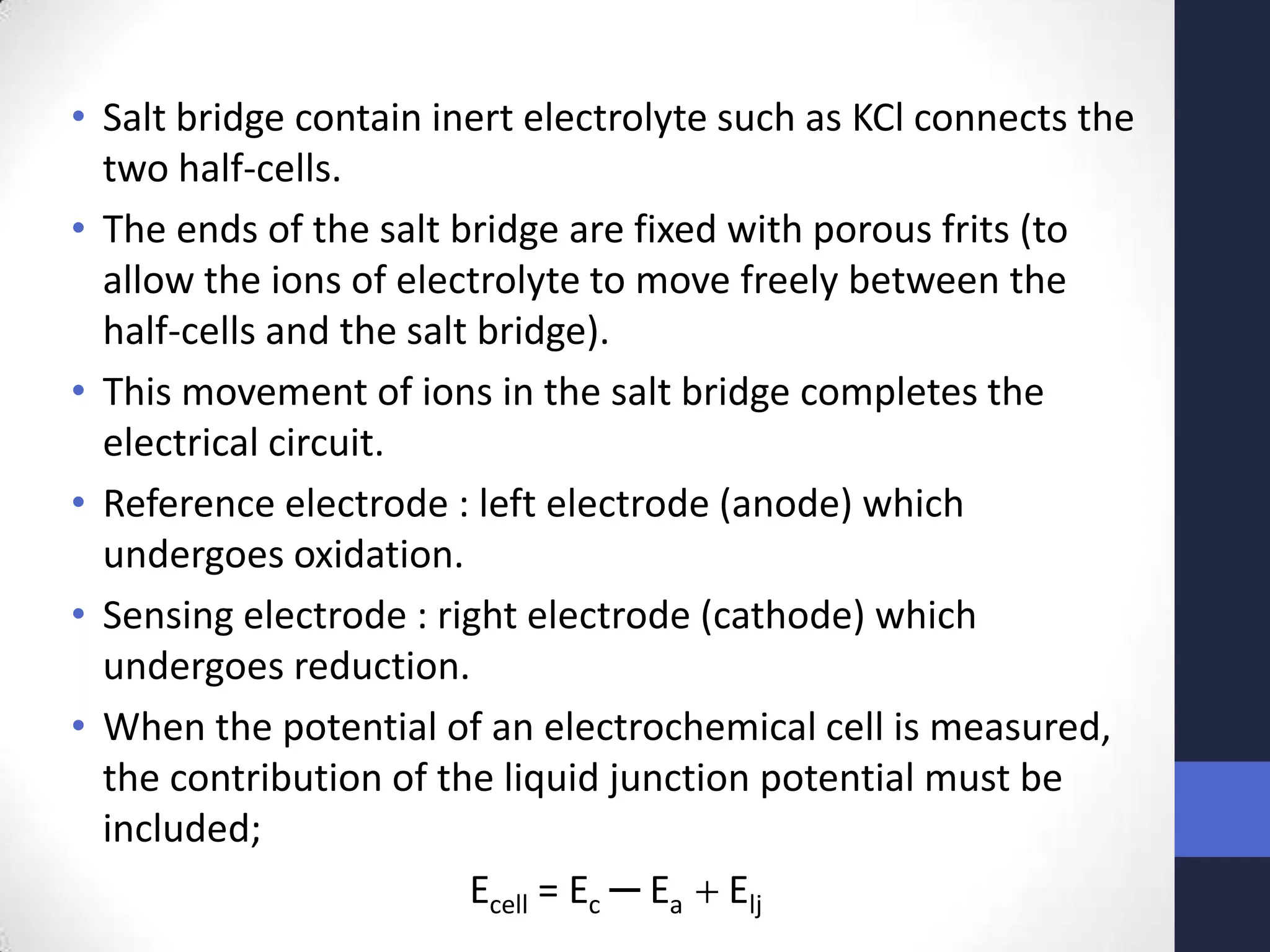 • Salt bridge contain inert electrolyte such as KCl connects the
  two half-cells.
• The ends of the salt bridge are fixed with porous frits (to
  allow the ions of electrolyte to move freely between the
  half-cells and the salt bridge).
• This movement of ions in the salt bridge completes the
  electrical circuit.
• Reference electrode : left electrode (anode) which
  undergoes oxidation.
• Sensing electrode : right electrode (cathode) which
  undergoes reduction.
• When the potential of an electrochemical cell is measured,
  the contribution of the liquid junction potential must be
  included;
                         Ecell = Ec ─ Ea Elj
 