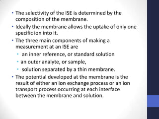 • The selectivity of the ISE is determined by the
  composition of the membrane.
• Ideally the membrane allows the uptake of only one
  specific ion into it.
• The three main components of making a
  measurement at an ISE are
   • an inner reference, or standard solution
   • an outer analyte, or sample,
   • solution separated by a thin membrane.
• The potential developed at the membrane is the
  result of either an ion exchange process or an ion
  transport process occurring at each interface
  between the membrane and solution.
 
