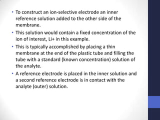 • To construct an ion-selective electrode an inner
  reference solution added to the other side of the
  membrane.
• This solution would contain a fixed concentration of the
  ion of interest, Li+ in this example.
• This is typically accomplished by placing a thin
  membrane at the end of the plastic tube and filling the
  tube with a standard (known concentration) solution of
  the analyte.
• A reference electrode is placed in the inner solution and
  a second reference electrode is in contact with the
  analyte (outer) solution.
 