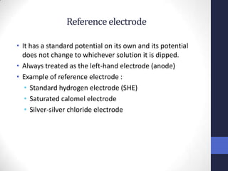 Reference electrode

• It has a standard potential on its own and its potential
  does not change to whichever solution it is dipped.
• Always treated as the left-hand electrode (anode)
• Example of reference electrode :
   • Standard hydrogen electrode (SHE)
   • Saturated calomel electrode
   • Silver-silver chloride electrode
 