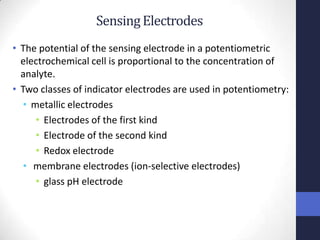 Sensing Electrodes
• The potential of the sensing electrode in a potentiometric
  electrochemical cell is proportional to the concentration of
  analyte.
• Two classes of indicator electrodes are used in potentiometry:
   • metallic electrodes
      • Electrodes of the first kind
      • Electrode of the second kind
      • Redox electrode
   • membrane electrodes (ion-selective electrodes)
      • glass pH electrode
 