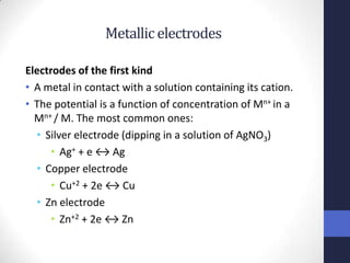 Metallic electrodes

Electrodes of the first kind
• A metal in contact with a solution containing its cation.
• The potential is a function of concentration of Mn+ in a
  Mn+ / M. The most common ones:
  • Silver electrode (dipping in a solution of AgNO3)
     • Ag+ + e ↔ Ag
  • Copper electrode
     • Cu+2 + 2e ↔ Cu
  • Zn electrode
     • Zn+2 + 2e ↔ Zn
 