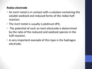 Redox electrode
• An inert metal is in contact with a solution containing the
  soluble oxidized and reduced forms of the redox half-
  reaction.
• The inert metal is usually is platinum (Pt).
• The potential of such an inert electrode is determined
  by the ratio of the reduced and oxidized species in the
  half-reaction.
• A very important example of this type is the hydrogen
  electrode.
 