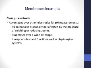 Membrane electrodes

Glass pH electrode
• Advantages over other electrodes for pH measurements:
  • Its potential is essentially not affected by the presence
    of oxidizing or reducing agents.
  • It operates over a wide pH range.
  • It responds fast and functions well in physiological
    systems.
 