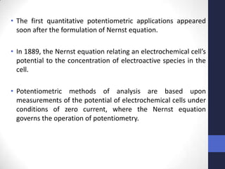 • The first quantitative potentiometric applications appeared
  soon after the formulation of Nernst equation.

• In 1889, the Nernst equation relating an electrochemical cell’s
  potential to the concentration of electroactive species in the
  cell.

• Potentiometric methods of analysis are based upon
  measurements of the potential of electrochemical cells under
  conditions of zero current, where the Nernst equation
  governs the operation of potentiometry.
 