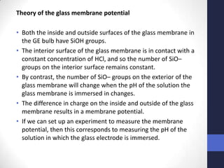 Theory of the glass membrane potential

• Both the inside and outside surfaces of the glass membrane in
  the GE bulb have SiOH groups.
• The interior surface of the glass membrane is in contact with a
  constant concentration of HCl, and so the number of SiO–
  groups on the interior surface remains constant.
• By contrast, the number of SiO– groups on the exterior of the
  glass membrane will change when the pH of the solution the
  glass membrane is immersed in changes.
• The difference in charge on the inside and outside of the glass
  membrane results in a membrane potential.
• If we can set up an experiment to measure the membrane
  potential, then this corresponds to measuring the pH of the
  solution in which the glass electrode is immersed.
 