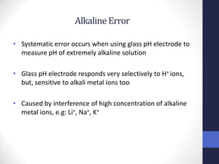 Alkaline Error

• Systematic error occurs when using glass pH electrode to
  measure pH of extremely alkaline solution

• Glass pH electrode responds very selectively to H+ ions,
  but, sensitive to alkali metal ions too

• Caused by interference of high concentration of alkaline
  metal ions, e.g: Li+, Na+, K+
 