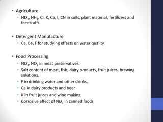 • Agriculture
  • NO3, NH4, Cl, K, Ca, I, CN in soils, plant material, fertilizers and
    feedstuffs

• Detergent Manufacture
  • Ca, Ba, F for studying effects on water quality

• Food Processing
  • NO3, NO2 in meat preservatives
  • Salt content of meat, fish, dairy products, fruit juices, brewing
    solutions.
  • F in drinking water and other drinks.
  • Ca in dairy products and beer.
  • K in fruit juices and wine making.
  • Corrosive effect of NO3 in canned foods
 