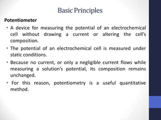 Basic Principles
Potentiometer
 • A device for measuring the potential of an electrochemical
   cell without drawing a current or altering the cell’s
   composition.
 • The potential of an electrochemical cell is measured under
   static conditions.
 • Because no current, or only a negligible current flows while
   measuring a solution’s potential, its composition remains
   unchanged.
 • For this reason, potentiometry is a useful quantitative
   method.
 