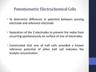 Potentiometric Electrochemical Cells

• To determine difference in potential between sensing
  electrode and reference electrode

• Separation of the 2 electrodes to prevent the redox from
  occurring spontaneously on surface of one of electrodes

• Constructed that one of half cells provided a known
  reference potential of other half cell indicates the
  analyte concentration
 