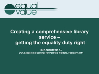 Creating a comprehensive library
service –
getting the equality duty right
SUE CHARTERIS for
LGA Leadership Seminar for Portfolio Holders, February 2014
 