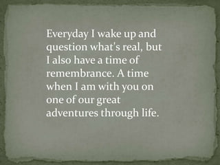 Everyday I wake up and question what's real, but I also have a time of remembrance. A time when I am with you on one of our great adventures through life.  