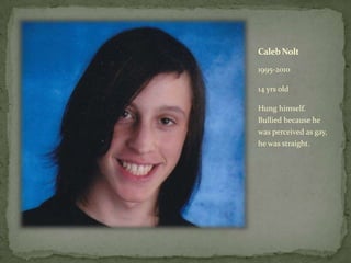 Caleb Nolt,[object Object],1995-2010,[object Object],14 yrs old,[object Object],Hung himself. Bullied because he was perceived as gay, he was straight.,[object Object]