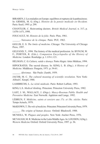 40
Moacyr Scliar
PHYSIS: Rev. Saúde Coletiva, Rio de Janeiro, 17(1):29-41, 2007
BIRABEN, J. Les maladies en Europe: equilibres et ruptures de la pathocénose.
In: GRMEK, M. G. (Org.). Histoire de la pensée medicale en Occident.
Paris: Seuil, 1995. p. 299.
CHANTLER, C. Reinventing doctors. British Medical Journal, n. 317, p.
1.670-1.671, 1998.
FOUCAULT, M. Histoire de la folie. Paris: Plon, 1961.
______. Naissance de la clinique. Paris: PUF, 1963.
GOLUB, E. S. The limits of medicine. Chicago: The University of Chicago
Press, 1997.
GELFAND, T., 1994. The history of the medical profession. In: BYNUM, W.
F.; PORTER, R. (Eds.). Companion Encyclopedia of the History of
Medicine. London: Routledge. p. 1.119-1.121.
HELMAN, C. G. Cultura, saúde e doença. Porto Alegre: Artes Médicas, 1994.
HIPOCRATES. The sacred disease. In: KING, L. B. (Org.). A History of
Medicine. Middlesex: Penguin, 1971. p. 54-61.
______. Aforismas. São Paulo: Zumbi, 1959.
JACOB, M. C. The cultural meaning of scientific revolution. New York:
Alfred C. Knopf, 1988.
LAMBRICHS, L. La vérité médicale. Paris: Robert Laffont, 1993.
KING, L.S. Medical thinking. Princeton: Princeton University Press, 1982.
LAST, J. M.; WALLACE, J. (Orgs.). Maxcy-Rosenau Public Health and
Preventive Medicine. East Norwalk: Appleton and Lange, 1992.
LÉBRUN, F. Médécins, saints et sorciers aux 17e. et 18e. siècles. Paris:
Temps Actuels, 1979.
McKEOWN,T. Theroleofmedicine. Princeton:PrincetonUniversityPress,1979.
______. The origins of human disease. Oxford: Blackwell, 1988.
MCNEILL, W. Plagues and peoples. New York: Anchor Press, 1976.
MCVAUGH, M. R. Medicine in the Latin MiddleAges. In: LOUDON, I (Org.).
Western Medicine Oxford: Oxford University Press, 1997. p. 56.
 