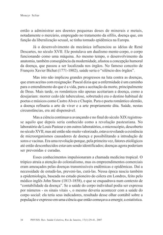 34
Moacyr Scliar
PHYSIS: Rev. Saúde Coletiva, Rio de Janeiro, 17(1):29-41, 2007
então a administrar aos doentes pequenas doses de minerais e metais,
notadamente o mercúrio, empregado no tratamento da sífilis, doença que, em
função da liberalização sexual, se tinha tornado epidêmica na Europa.
Já o desenvolvimento da mecânica influenciou as idéias de René
Descartes, no século XVII. Ele postulava um dualismo mente-corpo, o corpo
funcionando como uma máquina. Ao mesmo tempo, o desenvolvimento da
anatomia, também conseqüência da modernidade, afastou a concepção humoral
da doença, que passou a ser localizada nos órgãos. No famoso conceito de
François Xavier Bichat (1771-1802), saúde seria o “silêncio dos órgãos”.
Mas isto não implicou grandes progressos na luta contra as doenças,
que eram aceitas com resignação: Pascal dizia que a enfermidade é um caminho
para o entendimento do que é a vida, para a aceitação da morte, principalmente
de Deus. Mais tarde, os românticos não apenas aceitariam a doença, como a
desejariam: morrer cedo (de tuberculose, sobretudo) era o destino habitual de
poetas e músicos como CastroAlves e Chopin. Para o poeta romântico alemão,
a doença refinaria a arte de viver e a arte propriamente dita. Saúde, nestas
circunstâncias, era até dispensável.
Mas a ciência continuava avançando e no final do século XIX registrou-
se aquilo que depois seria conhecido como a revolução pasteuriana. No
laboratório de Louis Pasteur e em outros laboratórios, o microscópio, descoberto
no século XVII, mas até então não muito valorizado, estava revelando a existência
de microorganismos causadores de doença e possibilitando a introdução de
soros e vacinas. Era uma revolução porque, pela primeira vez, fatores etiológicos
até então desconhecidos estavam sendo identificados; doenças agora poderiam
ser prevenidas e curadas.
Esses conhecimentos impulsionaram a chamada medicina tropical. O
trópico atraía a atenção do colonialismo, mas os empreendimentos comerciais
eram ameaçados pelas doenças transmissíveis endêmicas e epidêmicas. Daí a
necessidade de estudá-las, preveni-las, curá-las. Nessa época nascia também
a epidemiologia, baseada no estudo pioneiro do cólera em Londres, feito pelo
médico inglês John Snow (1813-1858), e que se enquadrava num contexto de
“contabilidade da doença”. Se a saúde do corpo individual podia ser expressa
por números - os sinais vitais -, o mesmo deveria acontecer com a saúde do
corpo social: ela teria seus indicadores, resultado desse olhar contábil sobre a
população e expresso em uma ciência que então começava a emergir, a estatística.
 