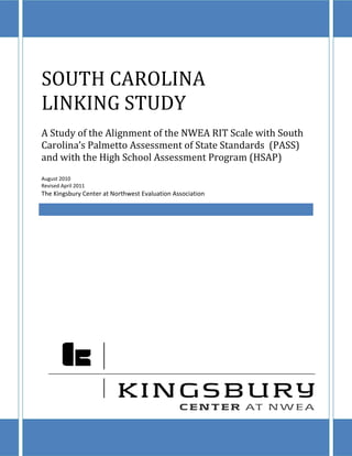 SOUTH CAROLINA
LINKING STUDY
A Study of the Alignment of the NWEA RIT Scale with South
Carolina’s Palmetto Assessment of State Standards (PASS)
and with the High School Assessment Program (HSAP)
August 2010
Revised April 2011
The Kingsbury Center at Northwest Evaluation Association
 