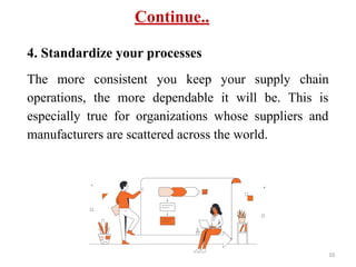 Continue..
4. Standardize your processes
The more consistent you keep your supply chain
operations, the more dependable it will be. This is
especially true for organizations whose suppliers and
manufacturers are scattered across the world.
10
 