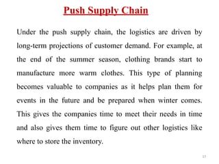 Push Supply Chain
Under the push supply chain, the logistics are driven by
long-term projections of customer demand. For example, at
the end of the summer season, clothing brands start to
manufacture more warm clothes. This type of planning
becomes valuable to companies as it helps plan them for
events in the future and be prepared when winter comes.
This gives the companies time to meet their needs in time
and also gives them time to figure out other logistics like
where to store the inventory.
17
 